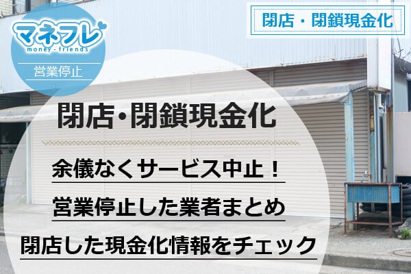 【閉店・閉鎖現金化】余儀なくサービス中止！営業停止した業者まとめ